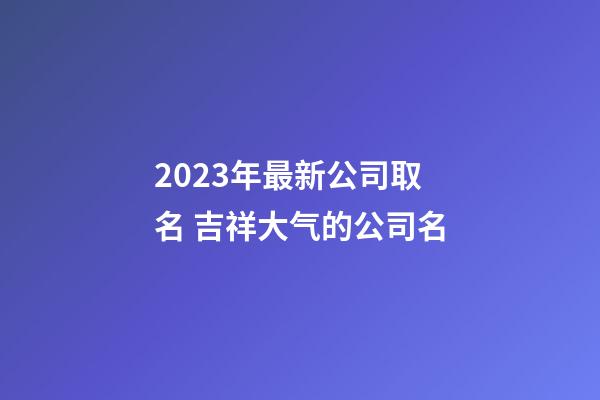 2023年最新公司取名 吉祥大气的公司名-第1张-公司起名-玄机派
